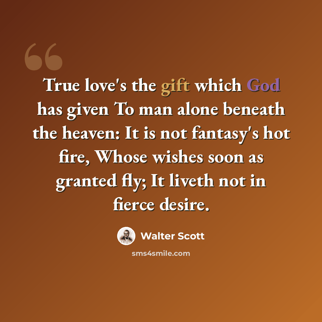 “True love's the gift which God has given To man alone beneath the heaven: It is not fantasy's hot fire, Whose wishes soon as granted fly; It liveth not in fierce desire.” quote by Walter Scott