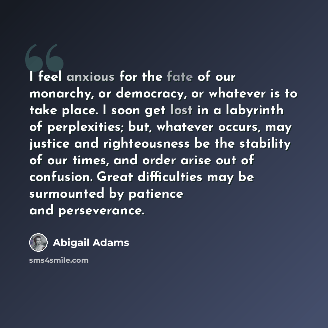 “I feel anxious for the fate of our monarchy, or democracy, or whatever is to take place. I soon get lost in a labyrinth of perplexities; but, whatever occurs, may justice and righteousness be the stability of our times, and order arise out of confusion. Great difficulties may be surmounted by…” quote by Abigail Adams