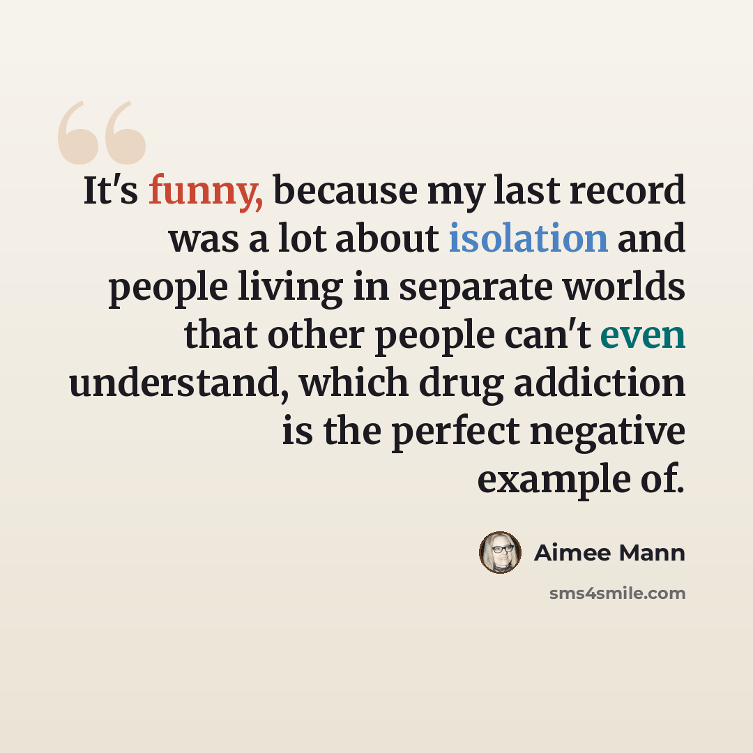“It's funny, because my last record was a lot about isolation and people living in separate worlds that other people can't even understand, which drug addiction is the perfect negative example of.” quote by Aimee Mann