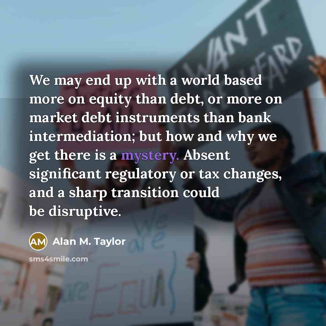 “We may end up with a world based more on equity than debt, or more on market debt instruments than bank intermediation; but how and why we get there is a mystery. Absent significant regulatory or tax changes, and a sharp transition could be disruptive.” quote by Alan M. Taylor
