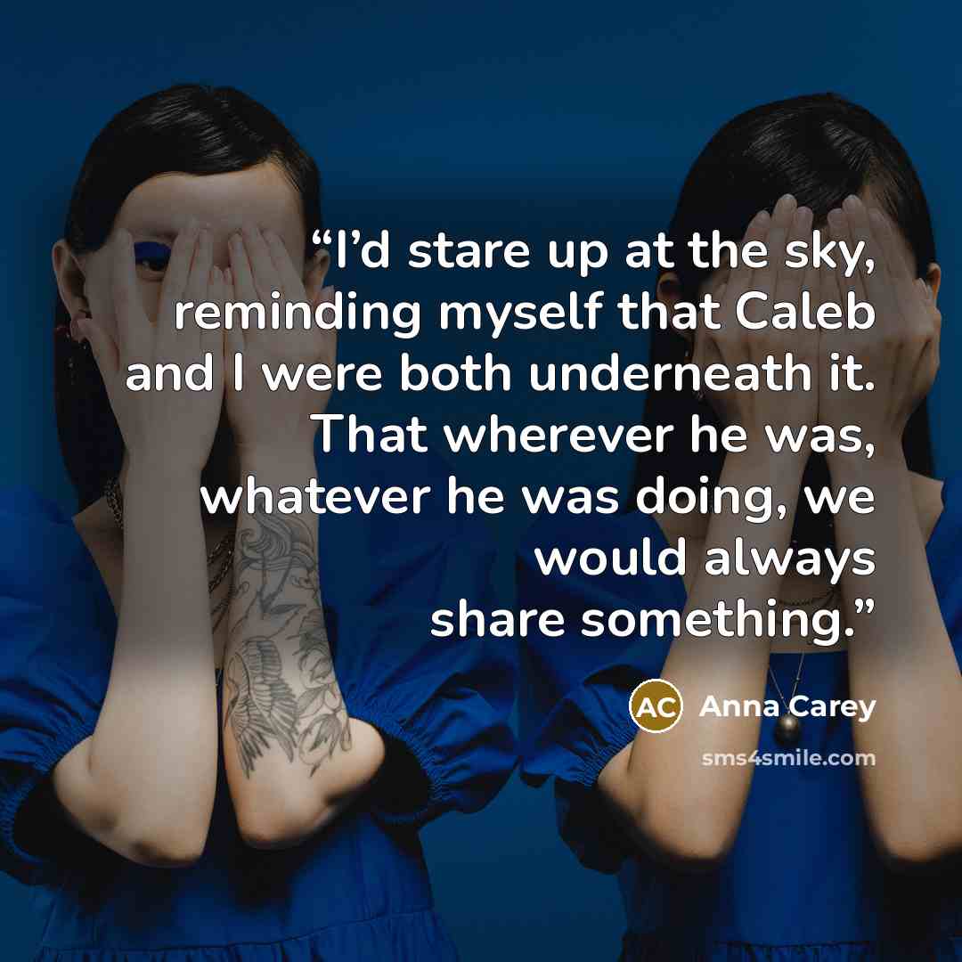 “I’d stare up at the sky, reminding myself that Caleb and I were both underneath it. That wherever he was, whatever he was doing, we would always share something.” quote by Anna Carey