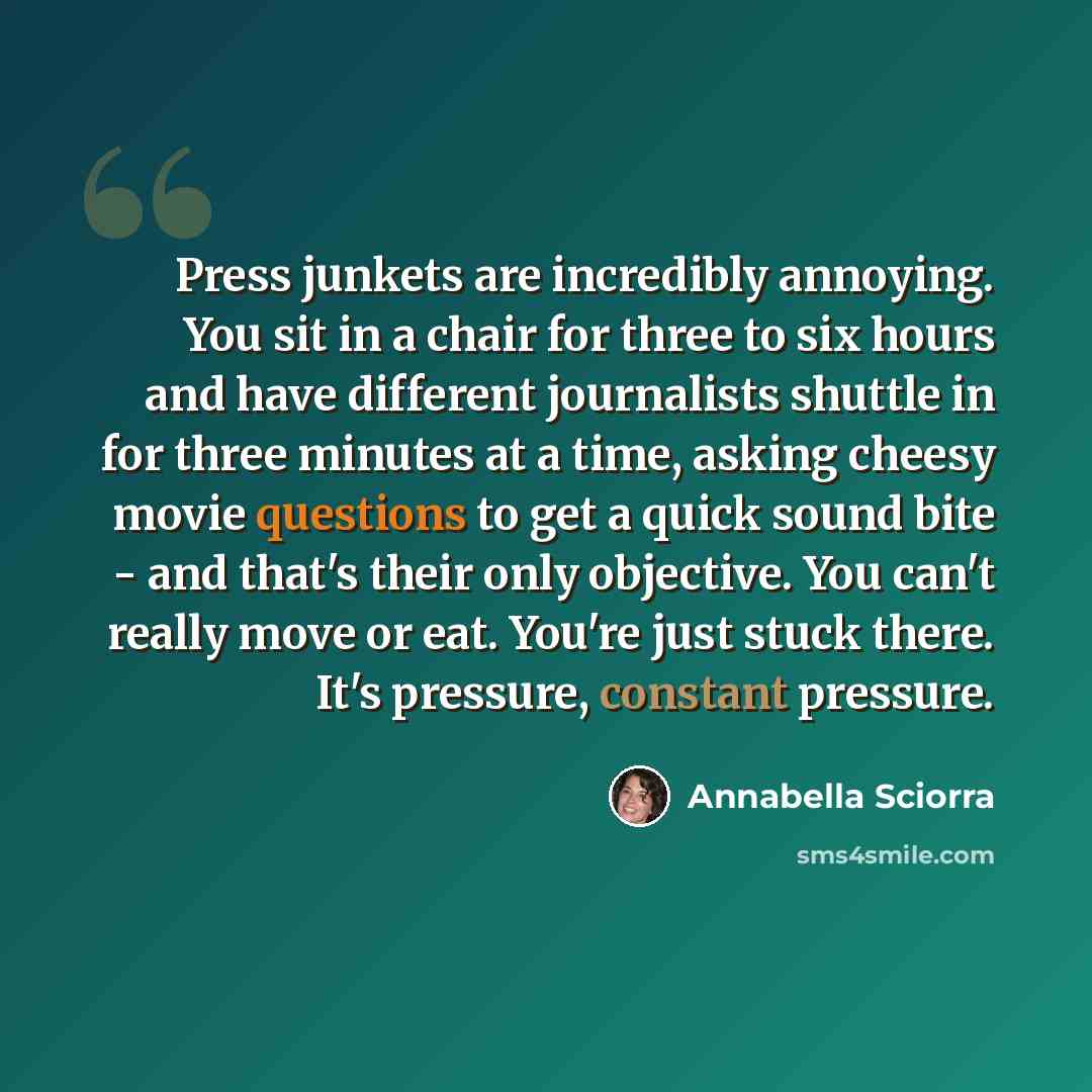 “Press junkets are incredibly annoying. You sit in a chair for three to six hours and have different journalists shuttle in for three minutes at a time, asking cheesy movie questions to get a quick sound bite - and that's their only objective. You can't really move or eat. You're just stuck there…” quote by Annabella Sciorra
