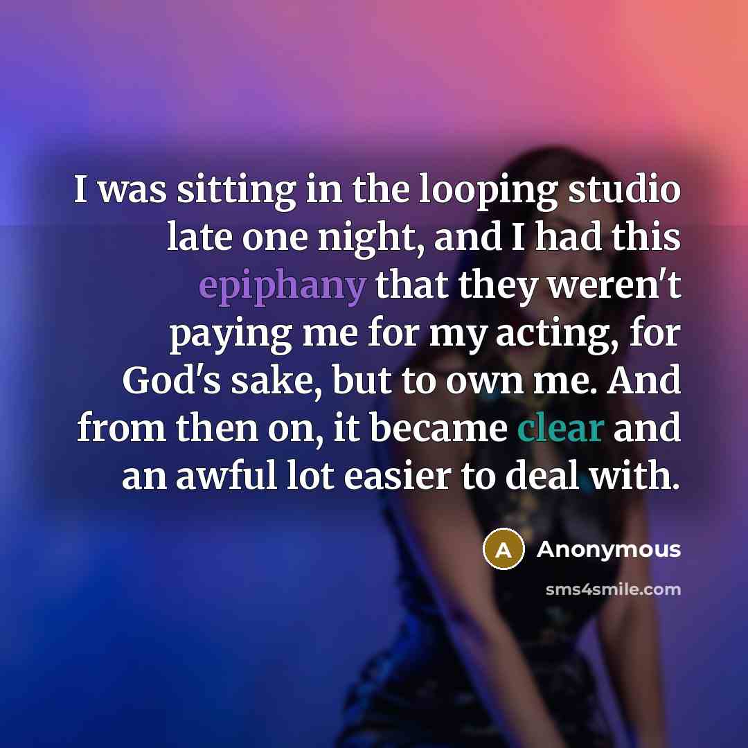 “I was sitting in the looping studio late one night, and I had this epiphany that they weren't paying me for my acting, for God's sake, but to own me. And from then on, it became clear and an awful lot easier to deal with.” quote by Anonymous