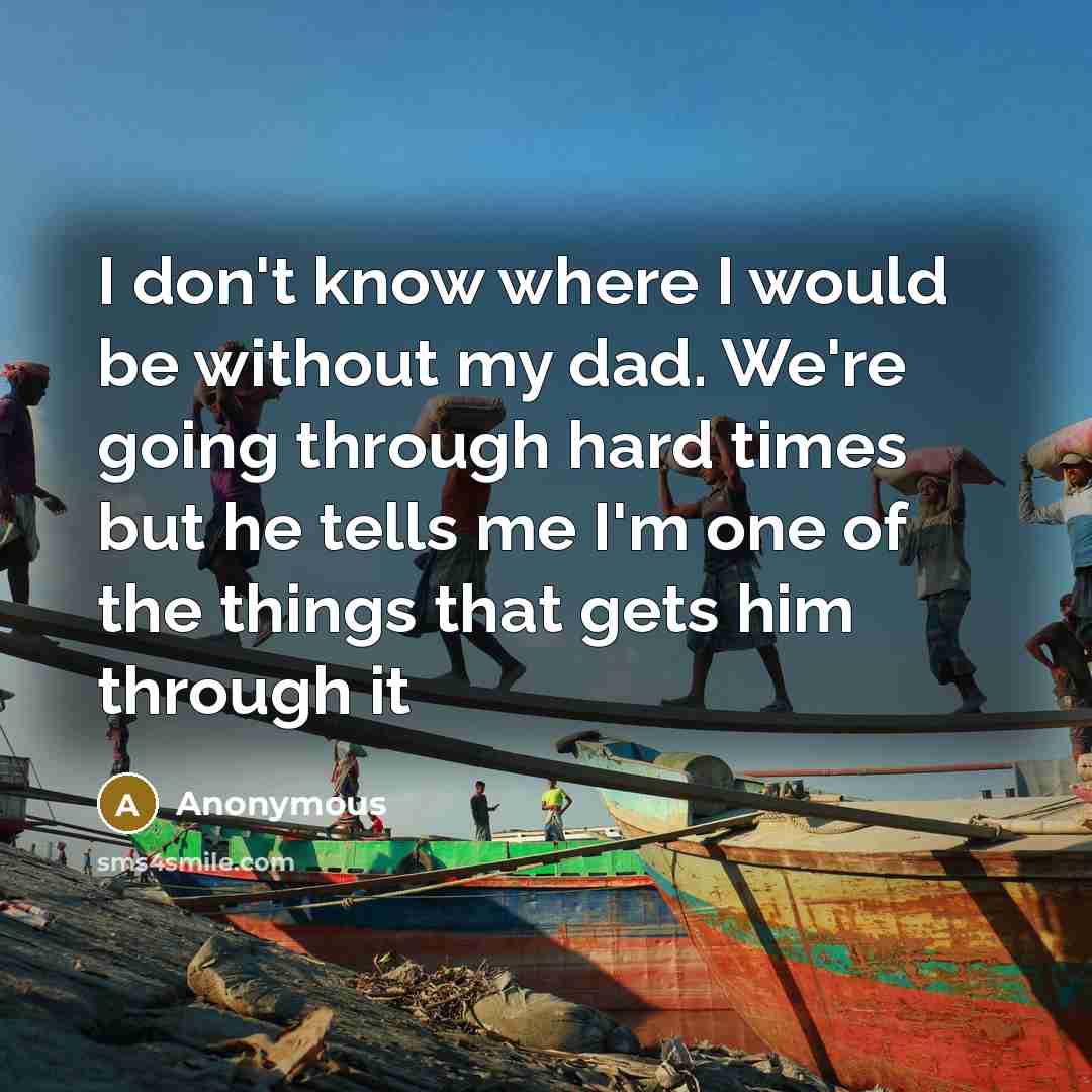 “I don't know where I would be without my dad. We're going through hard times but he tells me I'm one of the things that gets him through it” quote by Anonymous