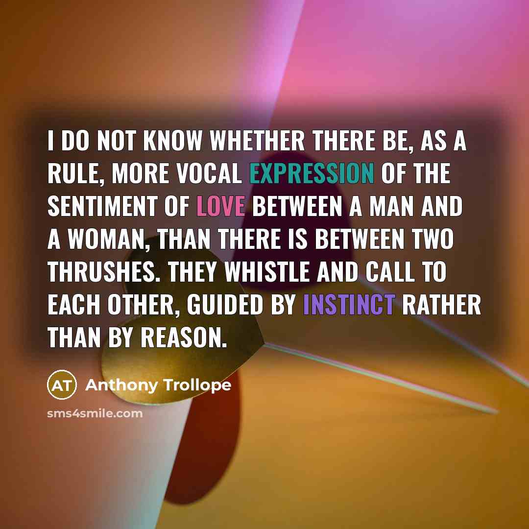 “I do not know whether there be, as a rule, more vocal expression of the sentiment of love between a man and a woman, than there is between two thrushes. They whistle and call to each other, guided by instinct rather than by reason.” quote by Anthony Trollope