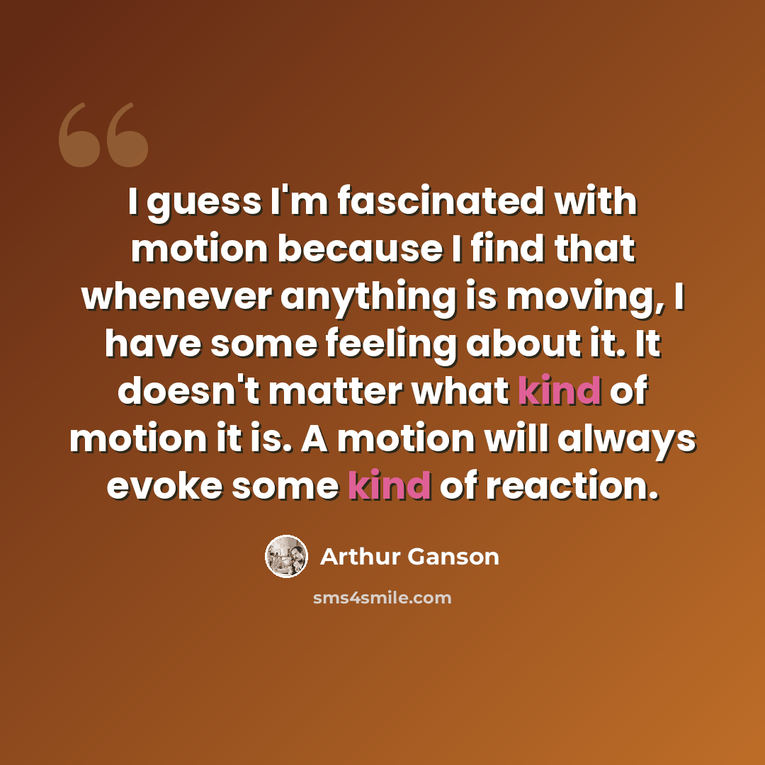 “I guess I'm fascinated with motion because I find that whenever anything is moving, I have some feeling about it. It doesn't matter what kind of motion it is. A motion will always evoke some kind of reaction.” quote by Arthur Ganson