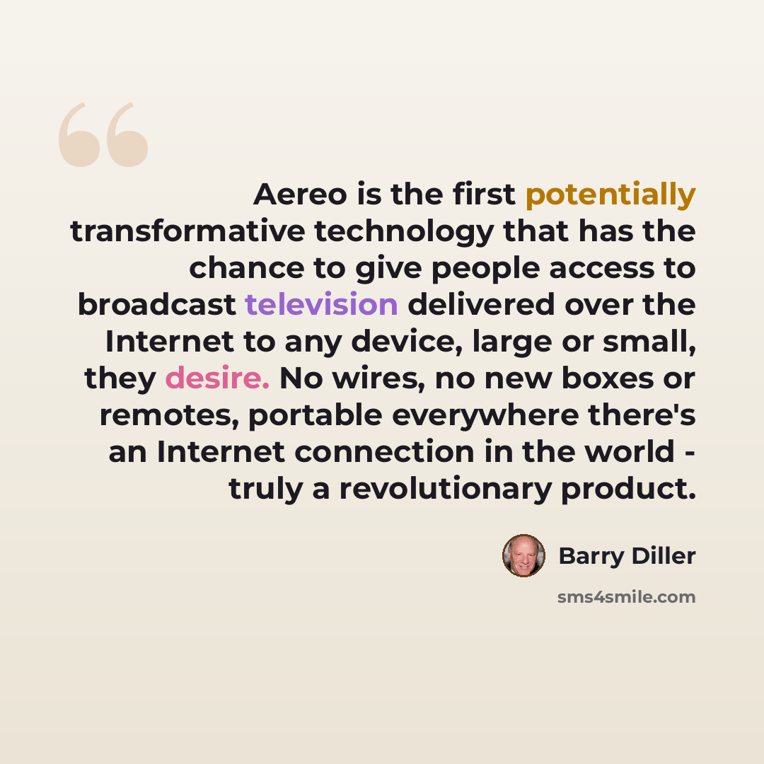 “Aereo is the first potentially transformative technology that has the chance to give people access to broadcast television delivered over the Internet to any device, large or small, they desire. No wires, no new boxes or remotes, portable everywhere there's an Internet connection in the world…” quote by Barry Diller