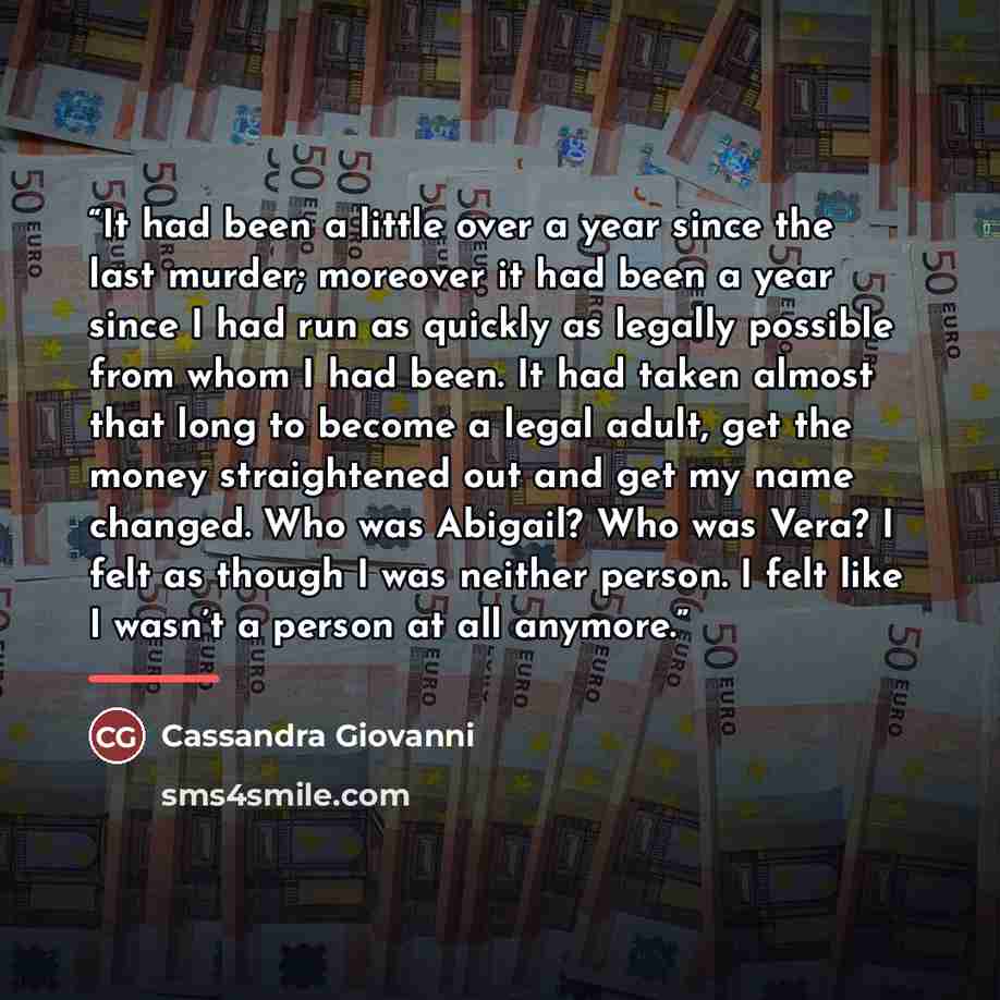 “It had been a little over a year since the last murder; moreover it had been a year since I had run as quickly as legally possible from whom I had been. It had taken almost that long to become a legal adult, get the money straightened out and get my name changed. Who was Abigail? Who was Vera? I…” quote by Cassandra Giovanni