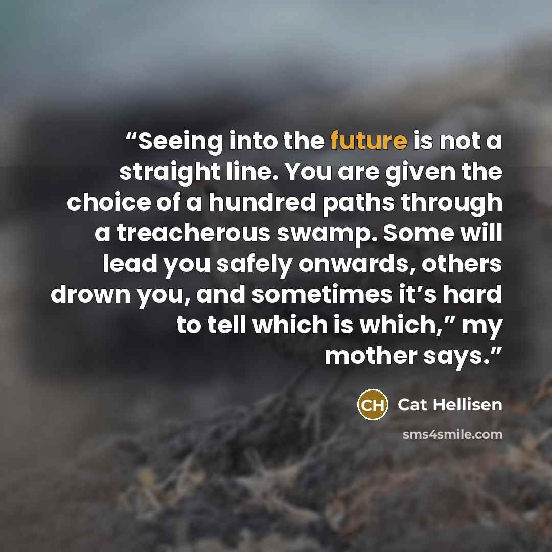 “Seeing into the future is not a straight line. You are given the choice of a hundred paths through a treacherous swamp. Some will lead you safely onwards, others drown you, and sometimes it’s hard to tell which is which,” my mother says.” quote by Cat Hellisen