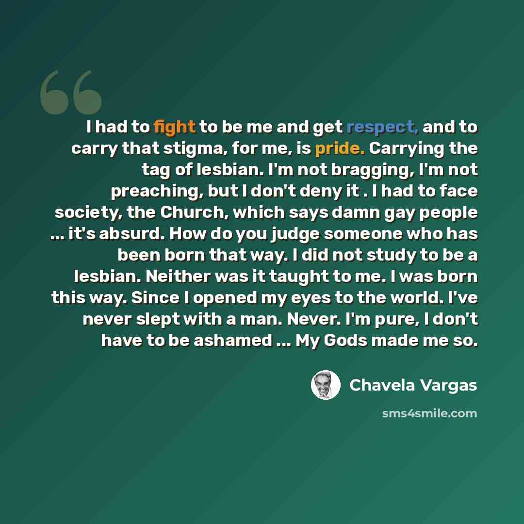 “I had to fight to be me and get respect, and to carry that stigma, for me, is pride. Carrying the tag of lesbian. I'm not bragging, I'm not preaching, but I don't deny it . I had to face society, the Church, which says damn gay people ... it's absurd. How do you judge someone who has been born…” quote by Chavela Vargas