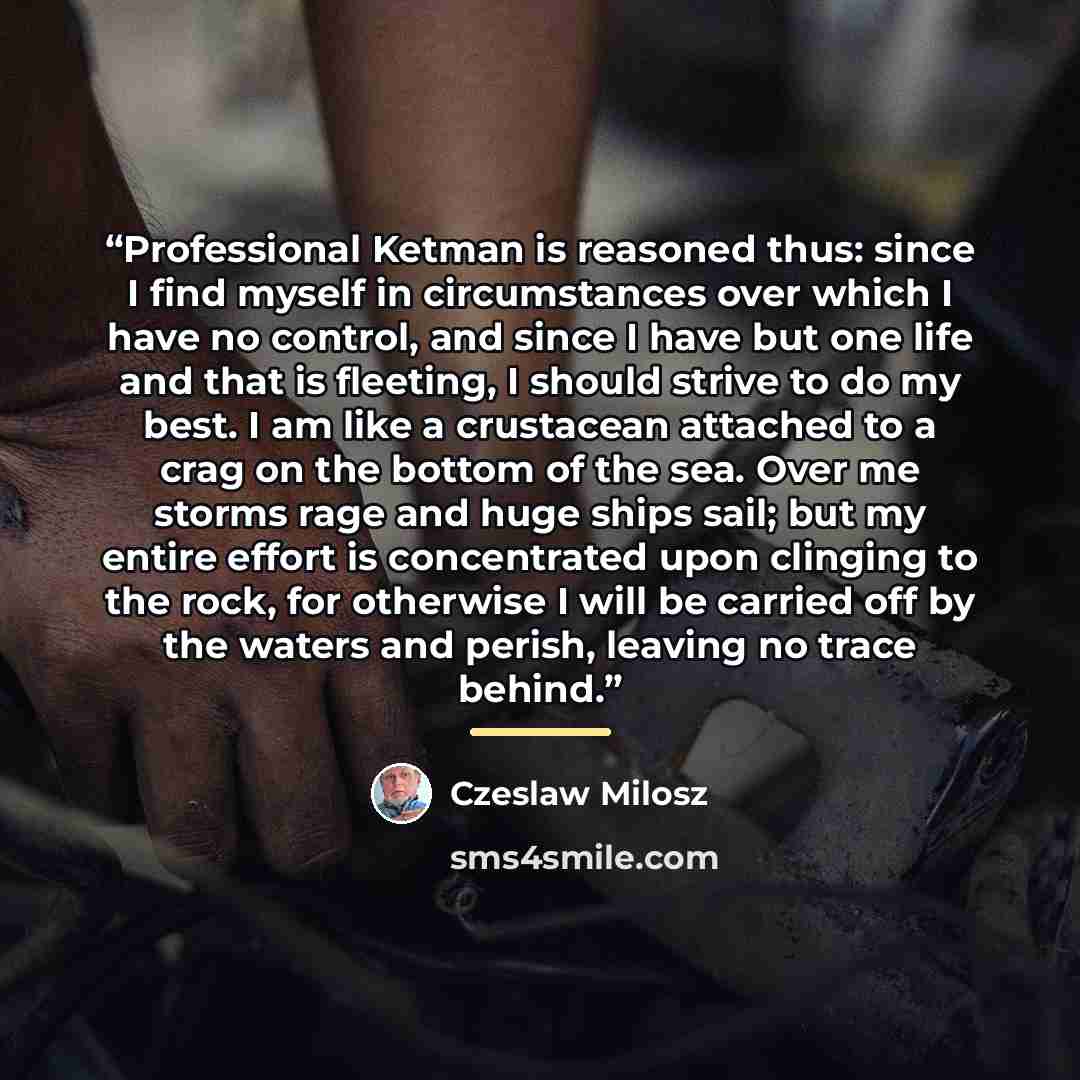 “Professional Ketman is reasoned thus: since I find myself in circumstances over which I have no control, and since I have but one life and that is fleeting, I should strive to do my best. I am like a crustacean attached to a crag on the bottom of the sea. Over me storms rage and huge ships sail…” quote by Czeslaw Milosz