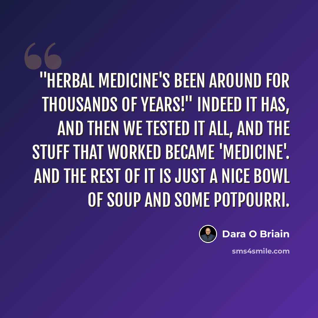 “"Herbal medicine's been around for thousands of years!" Indeed it has, and then we tested it all, and the stuff that worked became 'medicine'. And the rest of it is just a nice bowl of soup and some potpourri.” quote by Dara O Briain