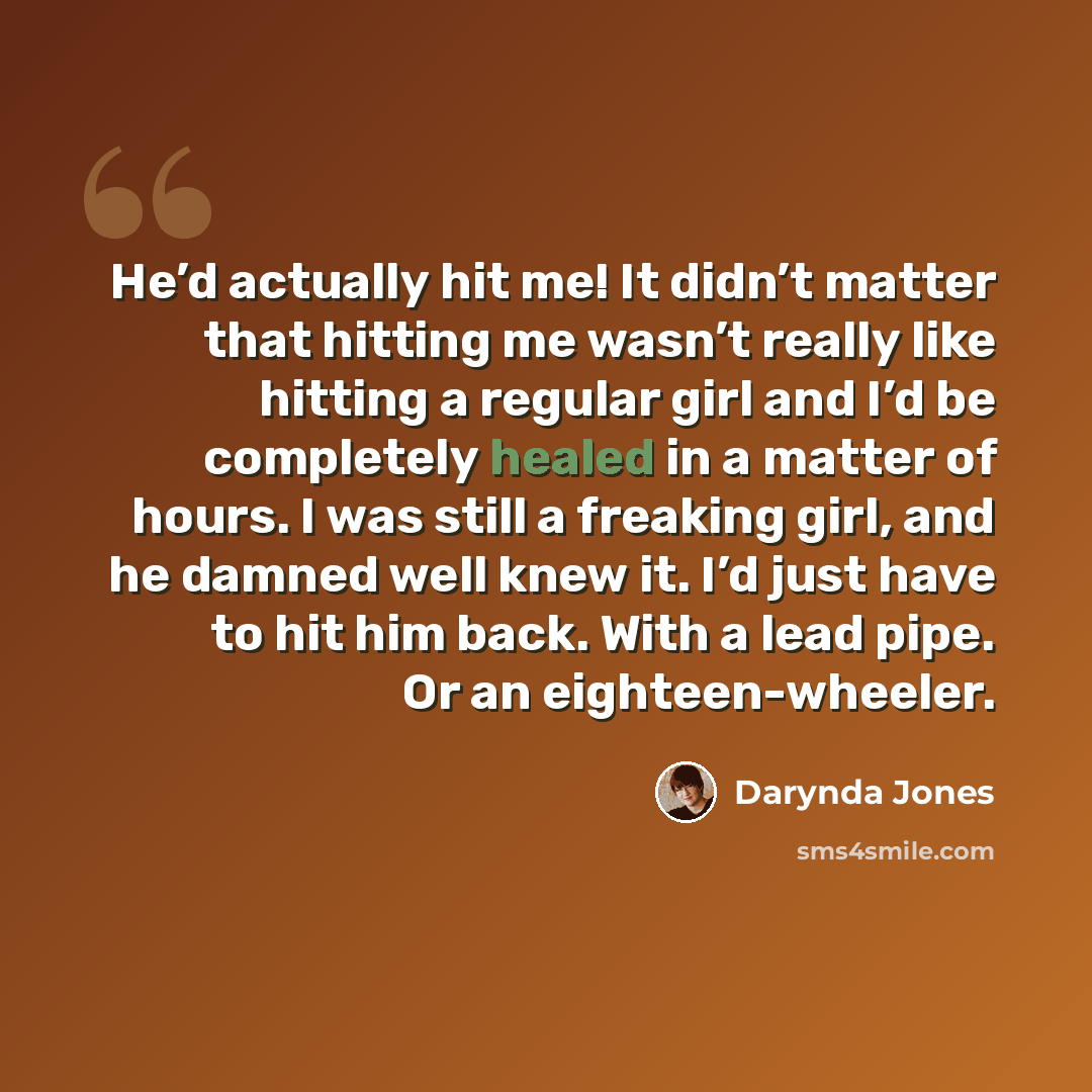 “He’d actually hit me! It didn’t matter that hitting me wasn’t really like hitting a regular girl and I’d be completely healed in a matter of hours. I was still a freaking girl, and he damned well knew it. I’d just have to hit him back. With a lead pipe. Or an eighteen-wheeler.” quote by Darynda Jones