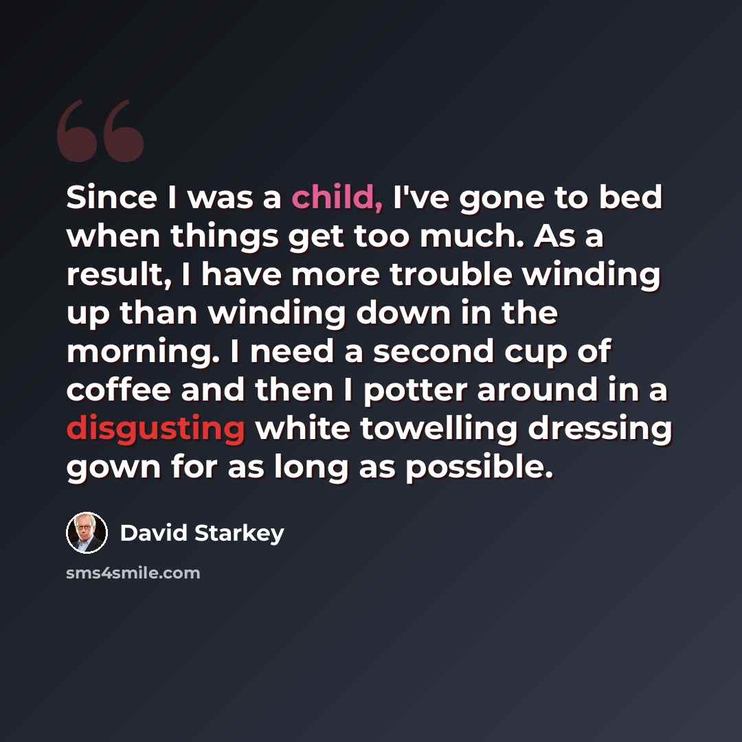 “Since I was a child, I've gone to bed when things get too much. As a result, I have more trouble winding up than winding down in the morning. I need a second cup of coffee and then I potter around in a disgusting white towelling dressing gown for as long as possible.” quote by David Starkey