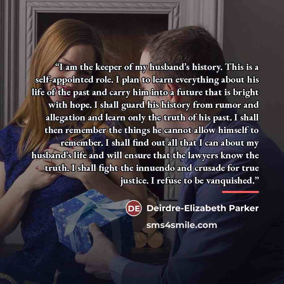 “I am the keeper of my husband’s history. This is a self-appointed role. I plan to learn everything about his life of the past and carry him into a future that is bright with hope. I shall guard his history from rumor and allegation and learn only the truth of his past. I shall then remember the…” quote by Deirdre-Elizabeth Parker