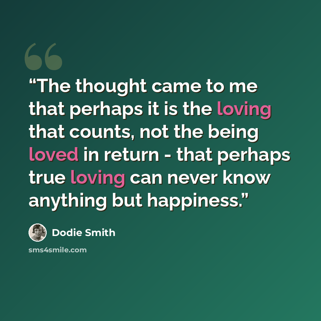 “The thought came to me that perhaps it is the loving that counts, not the being loved in return - that perhaps true loving can never know anything but happiness.” quote by Dodie Smith