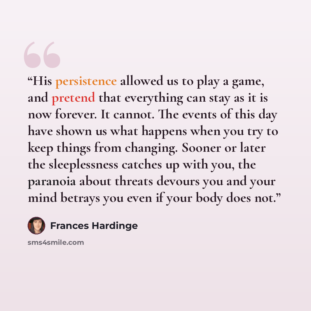 “His persistence allowed us to play a game, and pretend that everything can stay as it is now forever. It cannot. The events of this day have shown us what happens when you try to keep things from changing. Sooner or later the sleeplessness catches up with you, the paranoia about threats devours…” quote by Frances Hardinge