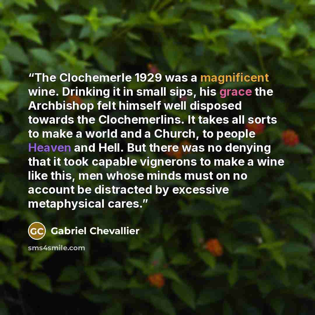 “The Clochemerle 1929 was a magnificent wine. Drinking it in small sips, his grace the Archbishop felt himself well disposed towards the Clochemerlins. It takes all sorts to make a world and a Church, to people Heaven and Hell. But there was no denying that it took capable vignerons to make a wine…” quote by Gabriel Chevallier