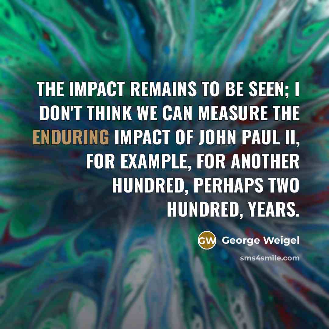“The impact remains to be seen; I don't think we can measure the enduring impact of John Paul II, for example, for another hundred, perhaps two hundred, years.” quote by George Weigel
