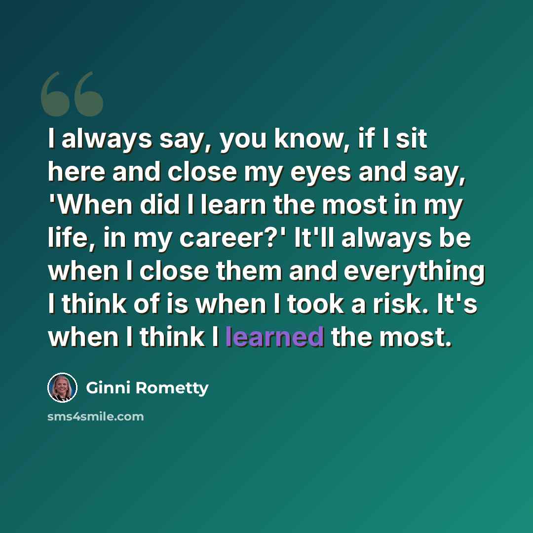 “I always say, you know, if I sit here and close my eyes and say, 'When did I learn the most in my life, in my career?' It'll always be when I close them and everything I think of is when I took a risk. It's when I think I learned the most.” quote by Ginni Rometty