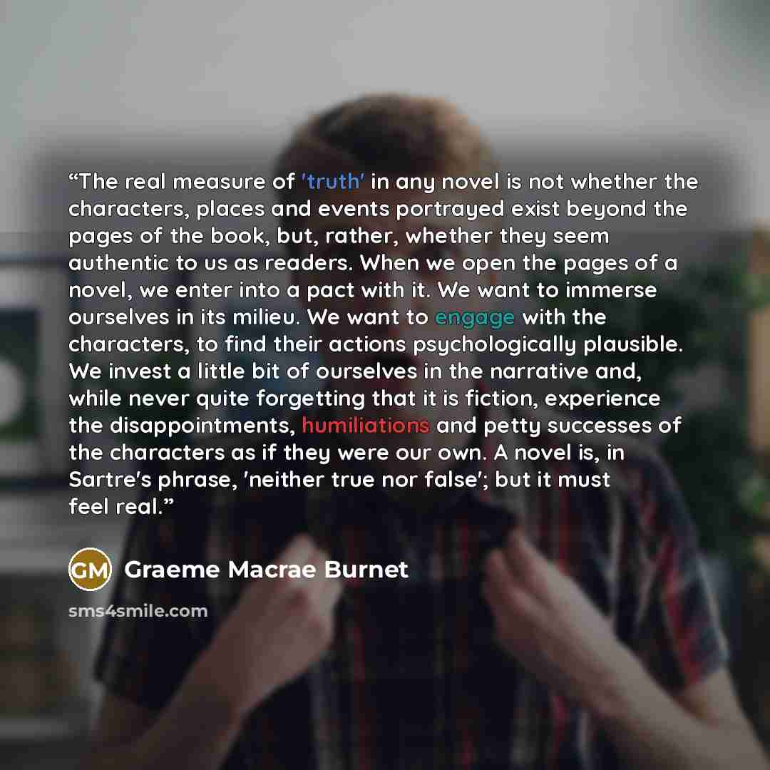 “The real measure of 'truth' in any novel is not whether the characters, places and events portrayed exist beyond the pages of the book, but, rather, whether they seem authentic to us as readers. When we open the pages of a novel, we enter into a pact with it. We want to immerse ourselves in its…” quote by Graeme Macrae Burnet