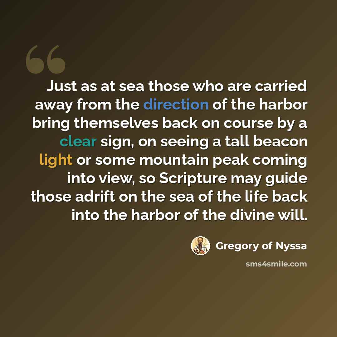 “Just as at sea those who are carried away from the direction of the harbor bring themselves back on course by a clear sign, on seeing a tall beacon light or some mountain peak coming into view, so Scripture may guide those adrift on the sea of the life back into the harbor of the divine will.” quote by Gregory of Nyssa