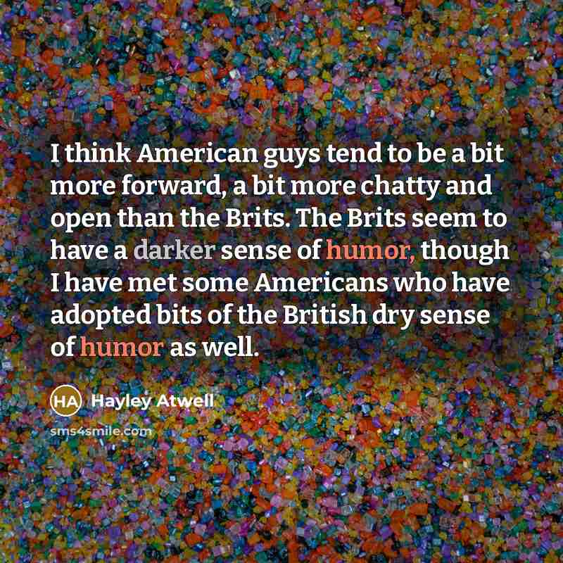 “I think American guys tend to be a bit more forward, a bit more chatty and open than the Brits. The Brits seem to have a darker sense of humor, though I have met some Americans who have adopted bits of the British dry sense of humor as well.” quote by Hayley Atwell