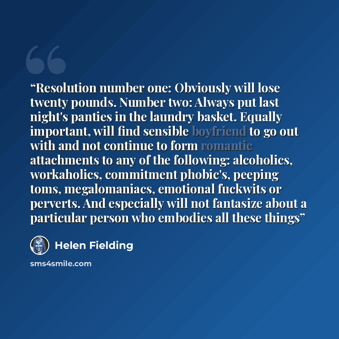 “Resolution number one: Obviously will lose twenty pounds. Number two: Always put last night's panties in the laundry basket. Equally important, will find sensible boyfriend to go out with and not continue to form romantic attachments to any of the following: alcoholics, workaholics, commitment…” quote by Helen Fielding