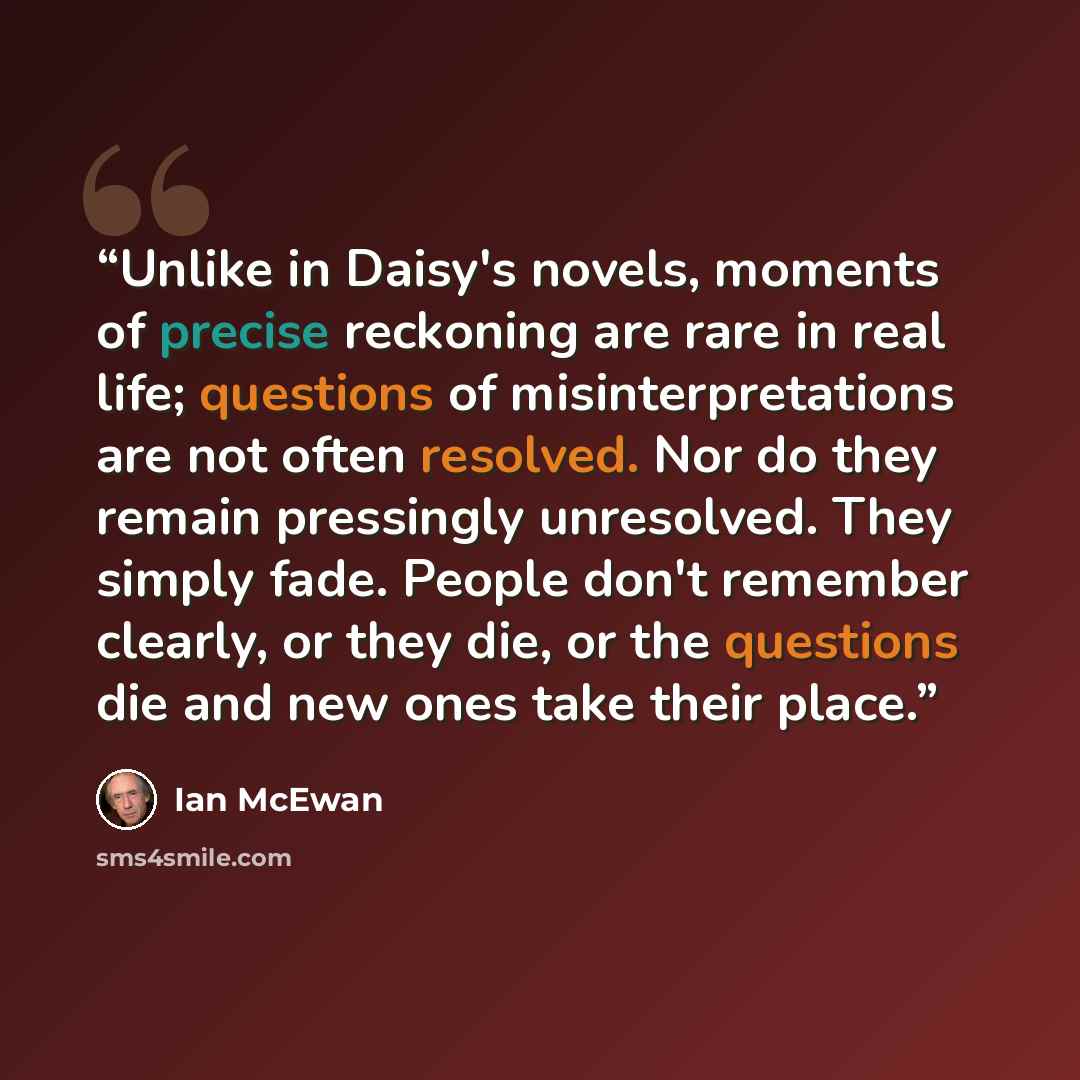 “Unlike in Daisy's novels, moments of precise reckoning are rare in real life; questions of misinterpretations are not often resolved. Nor do they remain pressingly unresolved. They simply fade. People don't remember clearly, or they die, or the questions die and new ones take their place.” quote by Ian McEwan