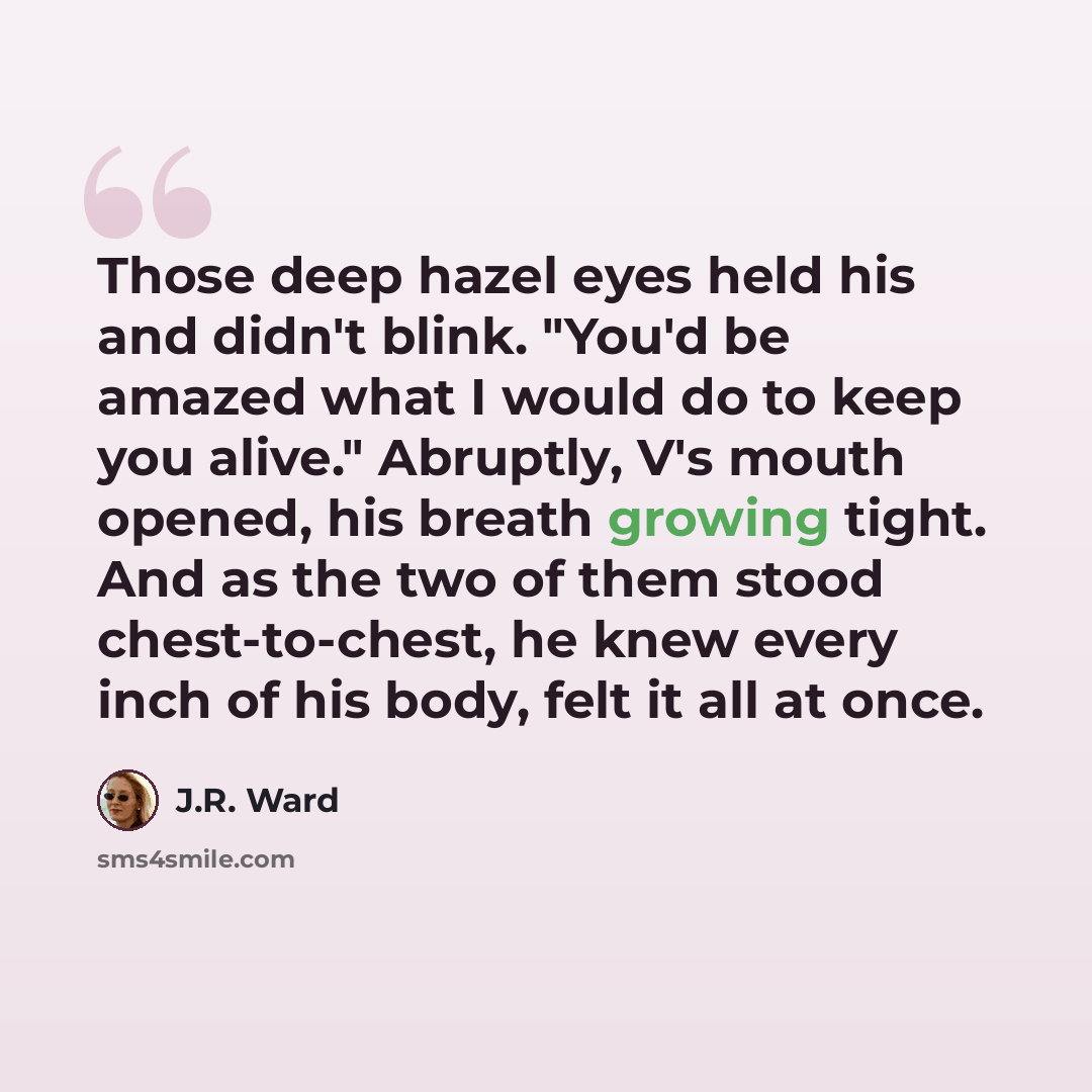 “Those deep hazel eyes held his and didn't blink. "You'd be amazed what I would do to keep you alive." Abruptly, V's mouth opened, his breath growing tight. And as the two of them stood chest-to-chest, he knew every inch of his body, felt it all at once.” quote by J.R. Ward
