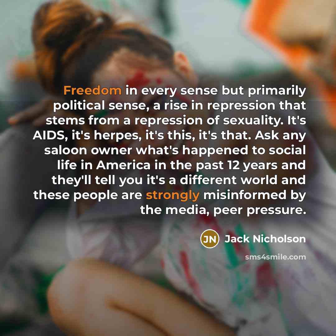 “Freedom in every sense but primarily political sense, a rise in repression that stems from a repression of sexuality. It's AIDS, it's herpes, it's this, it's that. Ask any saloon owner what's happened to social life in America in the past 12 years and they'll tell you it's a different world and…” quote by Jack Nicholson