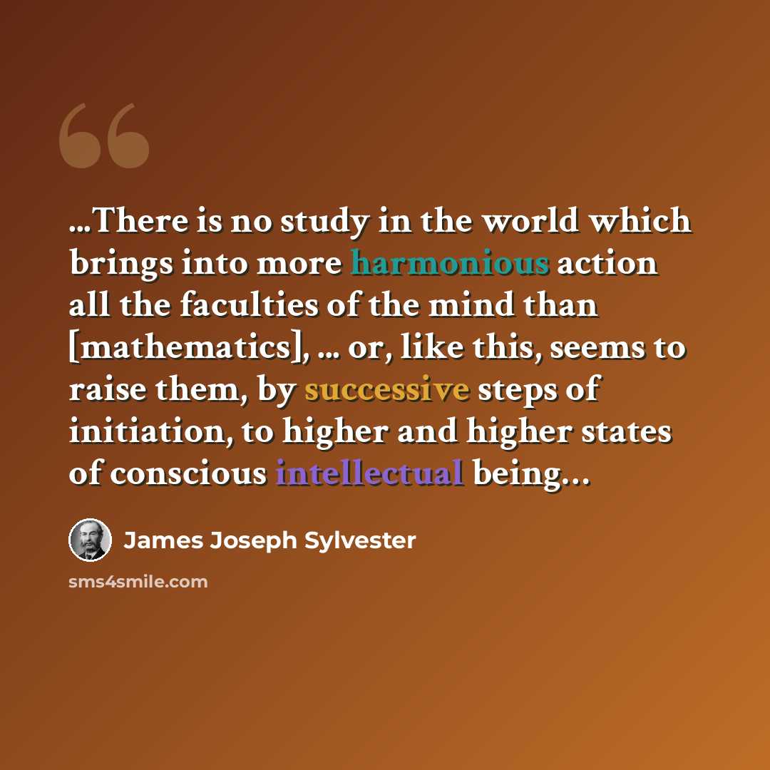 “...There is no study in the world which brings into more harmonious action all the faculties of the mind than [mathematics], ... or, like this, seems to raise them, by successive steps of initiation, to higher and higher states of conscious intellectual being…” quote by James Joseph Sylvester
