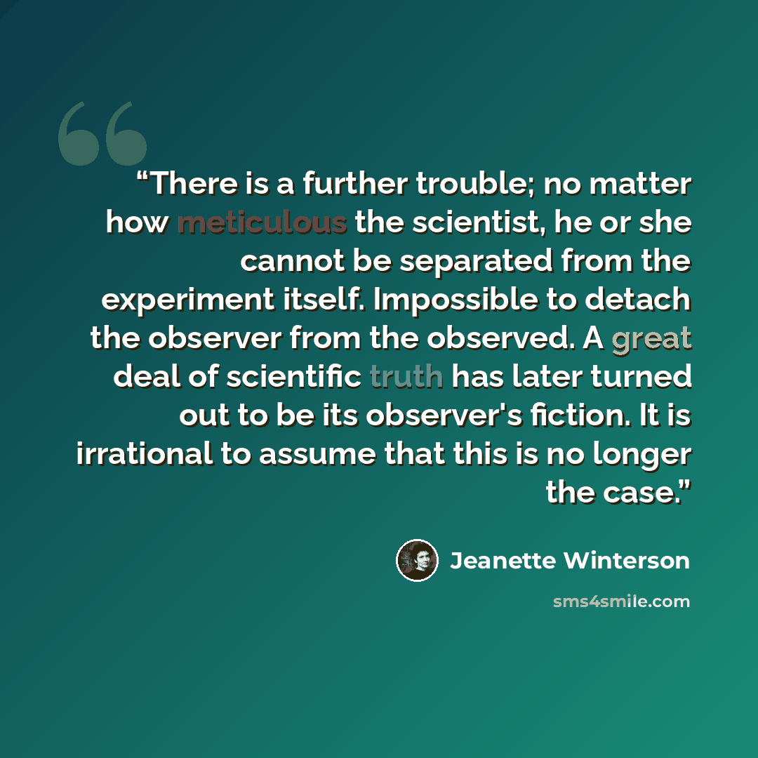 “There is a further trouble; no matter how meticulous the scientist, he or she cannot be separated from the experiment itself. Impossible to detach the observer from the observed. A great deal of scientific truth has later turned out to be its observer's fiction. It is irrational to assume that…” quote by Jeanette Winterson
