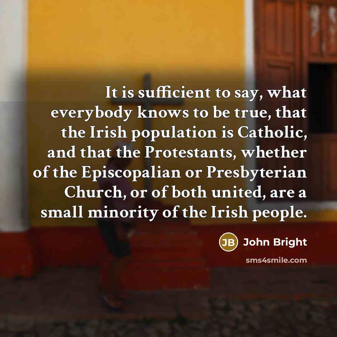 “It is sufficient to say, what everybody knows to be true, that the Irish population is Catholic, and that the Protestants, whether of the Episcopalian or Presbyterian Church, or of both united, are a small minority of the Irish people.” quote by John Bright