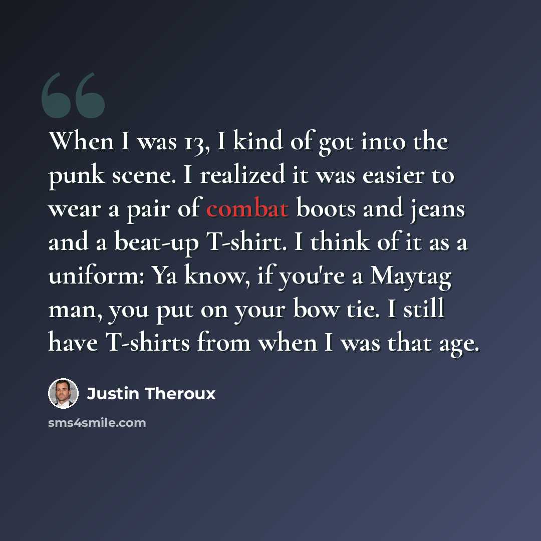 “When I was 13, I kind of got into the punk scene. I realized it was easier to wear a pair of combat boots and jeans and a beat-up T-shirt. I think of it as a uniform: Ya know, if you're a Maytag man, you put on your bow tie. I still have T-shirts from when I was that age.” quote by Justin Theroux