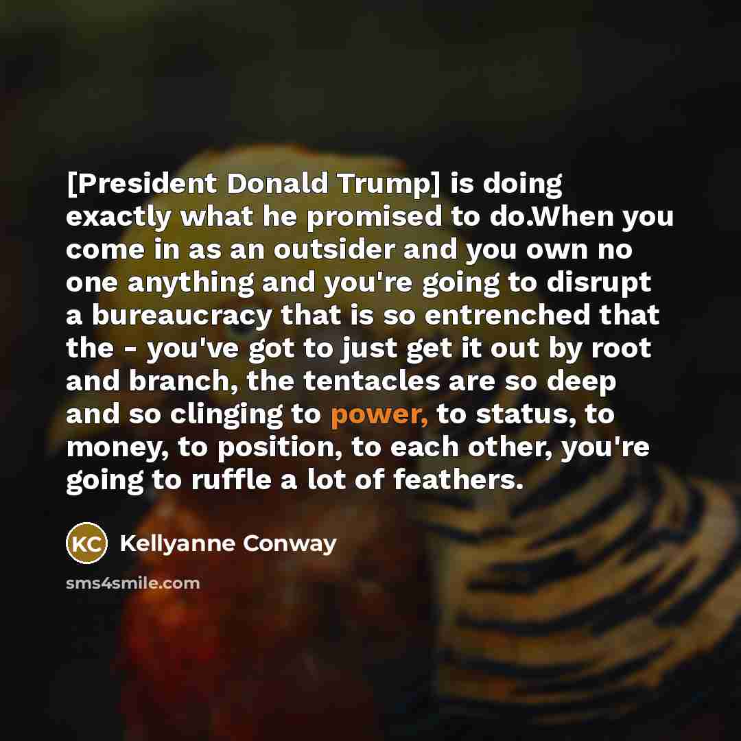 “[President Donald Trump] is doing exactly what he promised to do.When you come in as an outsider and you own no one anything and you're going to disrupt a bureaucracy that is so entrenched that the - you've got to just get it out by root and branch, the tentacles are so deep and so clinging to…” quote by Kellyanne Conway