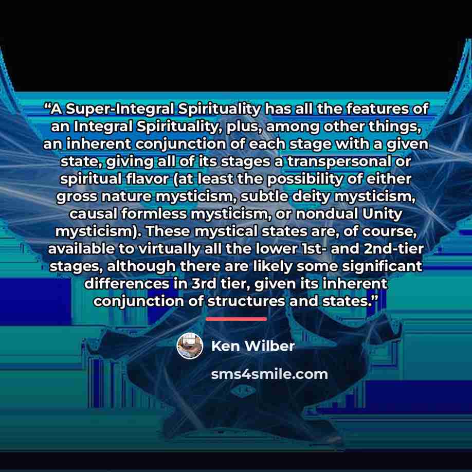“A Super-Integral Spirituality has all the features of an Integral Spirituality, plus, among other things, an inherent conjunction of each stage with a given state, giving all of its stages a transpersonal or spiritual flavor (at least the possibility of either gross nature mysticism, subtle deity…” quote by Ken Wilber