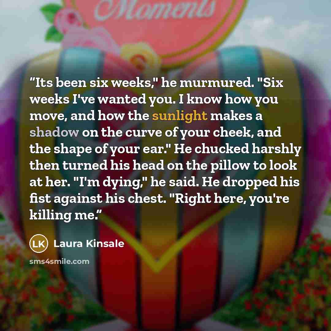 “Its been six weeks," he murmured. "Six weeks I've wanted you. I know how you move, and how the sunlight makes a shadow on the curve of your cheek, and the shape of your ear." He chucked harshly then turned his head on the pillow to look at her. "I'm dying," he said. He dropped his fist against his…” quote by Laura Kinsale