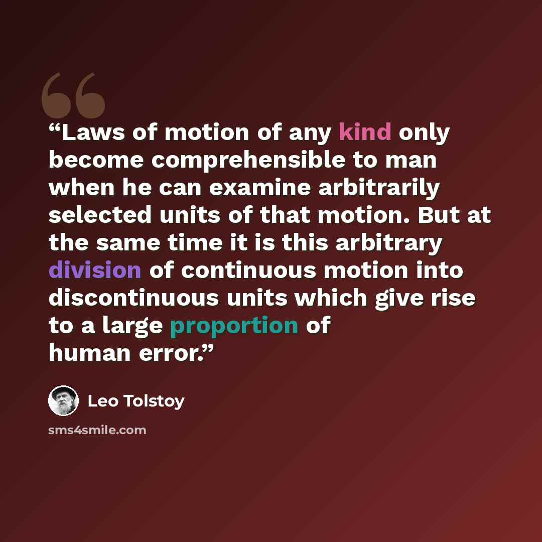 “Laws of motion of any kind only become comprehensible to man when he can examine arbitrarily selected units of that motion. But at the same time it is this arbitrary division of continuous motion into discontinuous units which give rise to a large proportion of human error.” quote by Leo Tolstoy