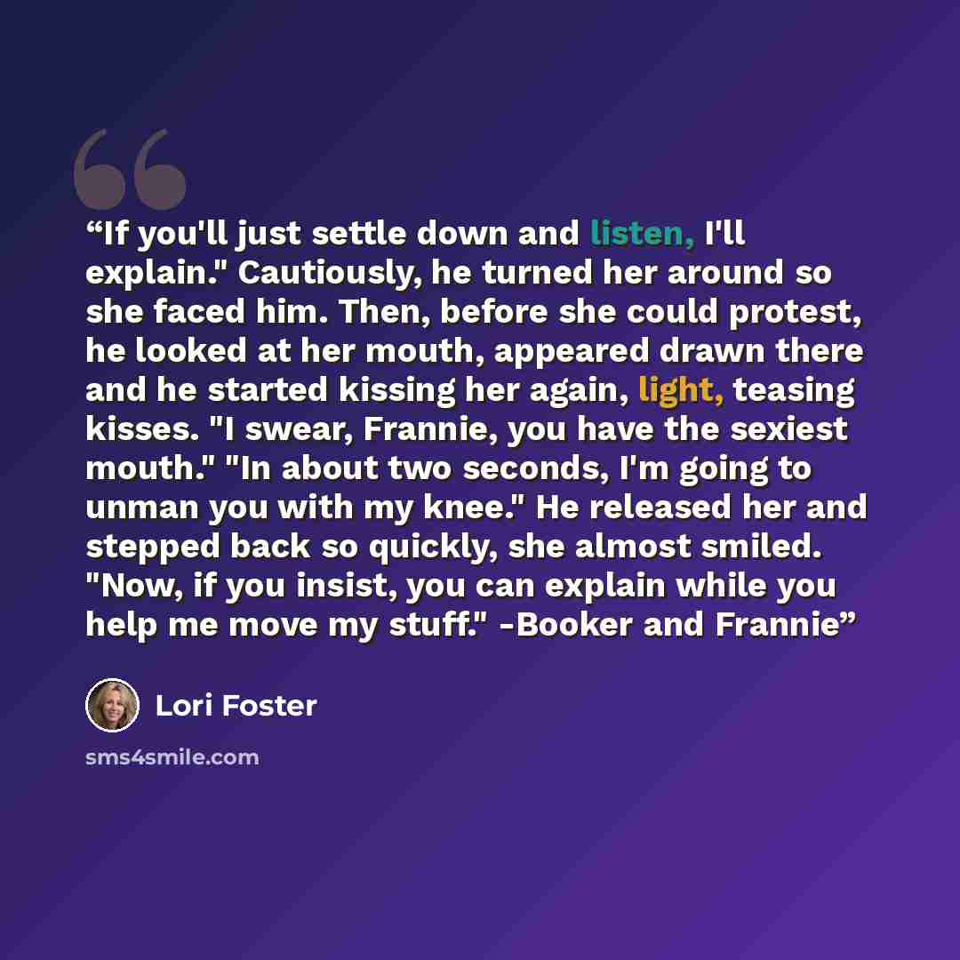 “If you'll just settle down and listen, I'll explain." Cautiously, he turned her around so she faced him. Then, before she could protest, he looked at her mouth, appeared drawn there and he started kissing her again, light, teasing kisses. "I swear, Frannie, you have the sexiest mouth." "In about…” quote by Lori Foster