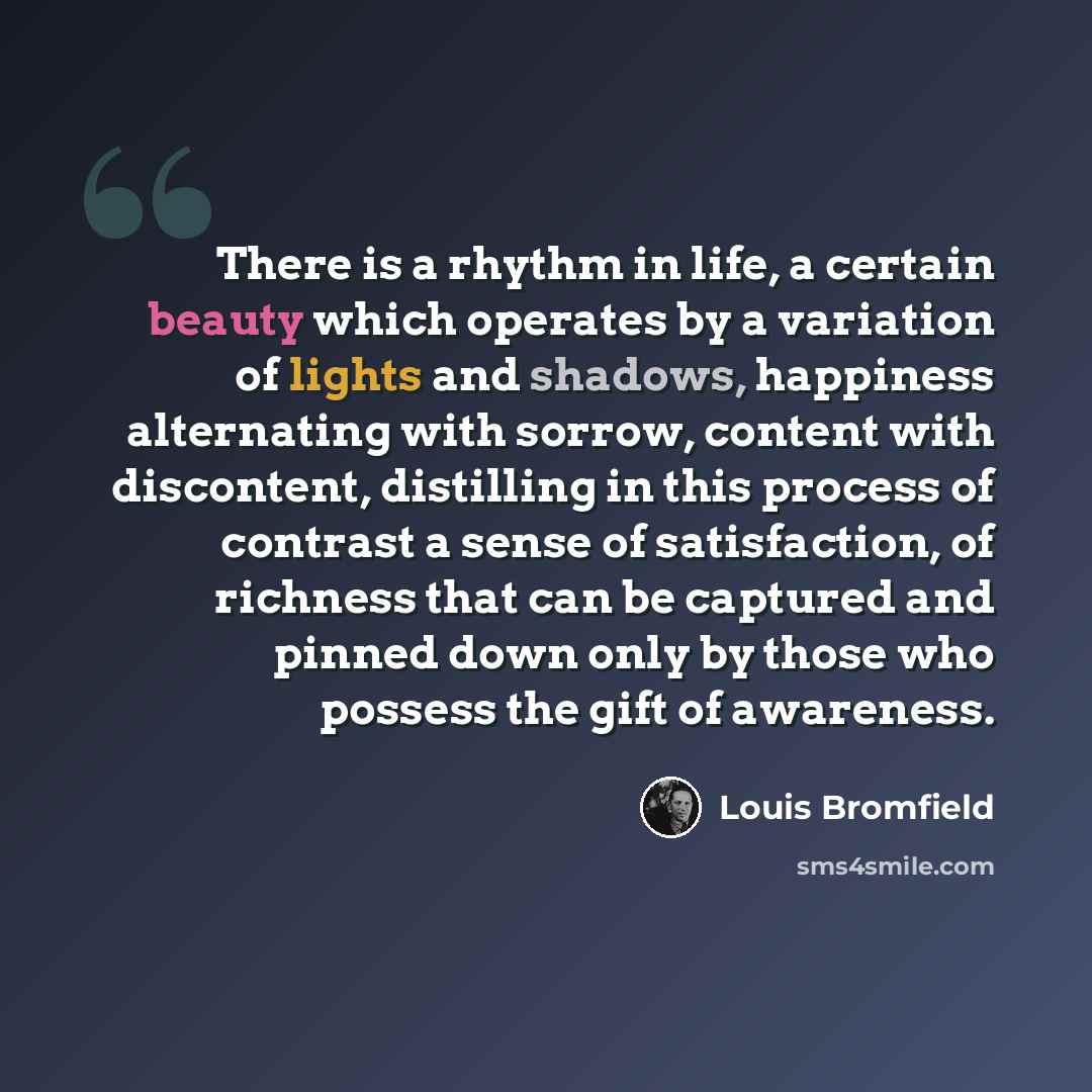 “There is a rhythm in life, a certain beauty which operates by a variation of lights and shadows, happiness alternating with sorrow, content with discontent, distilling in this process of contrast a sense of satisfaction, of richness that can be captured and pinned down only by those who possess…” quote by Louis Bromfield