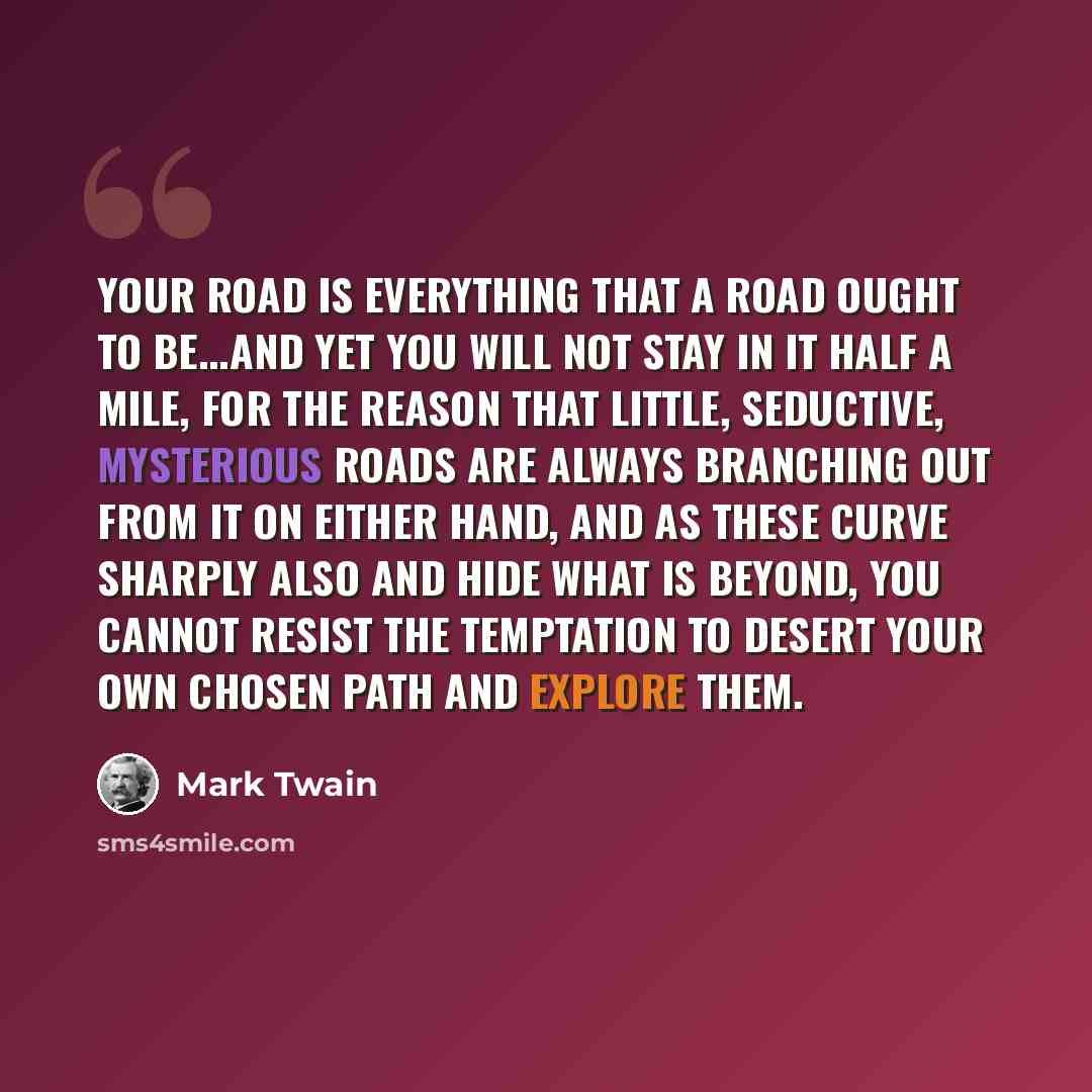 “Your road is everything that a road ought to be...and yet you will not stay in it half a mile, for the reason that little, seductive, mysterious roads are always branching out from it on either hand, and as these curve sharply also and hide what is beyond, you cannot resist the temptation to…” quote by Mark Twain