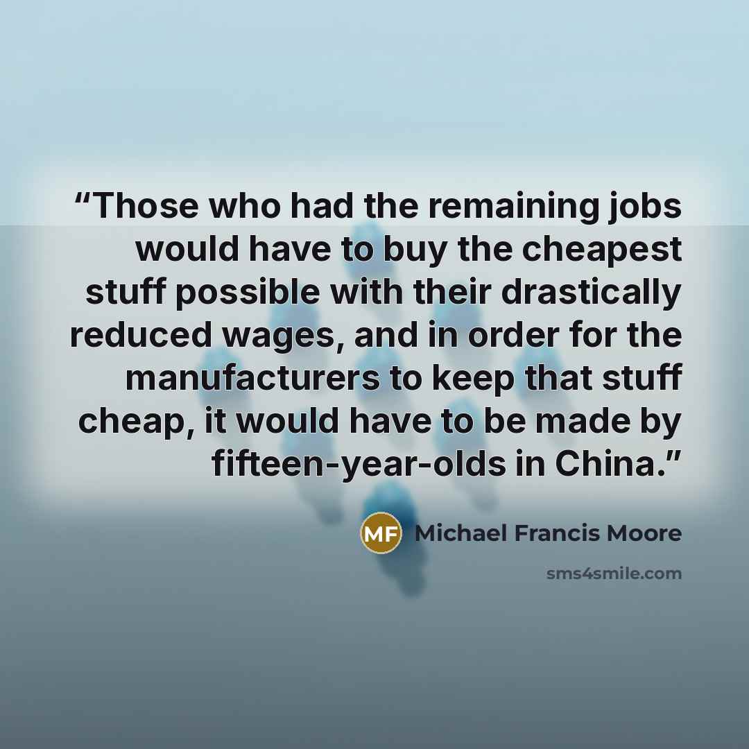 “Those who had the remaining jobs would have to buy the cheapest stuff possible with their drastically reduced wages, and in order for the manufacturers to keep that stuff cheap, it would have to be made by fifteen-year-olds in China.” quote by Michael Francis Moore