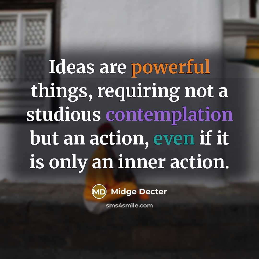 “Ideas are powerful things, requiring not a studious contemplation but an action, even if it is only an inner action.” quote by Midge Decter