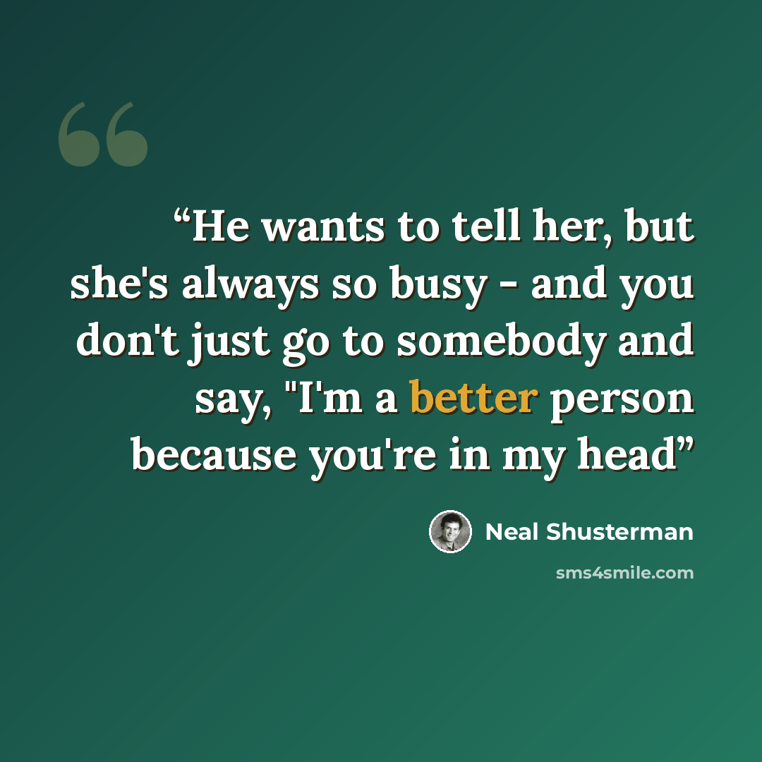 “He wants to tell her, but she's always so busy - and you don't just go to somebody and say, "I'm a better person because you're in my head” quote by Neal Shusterman