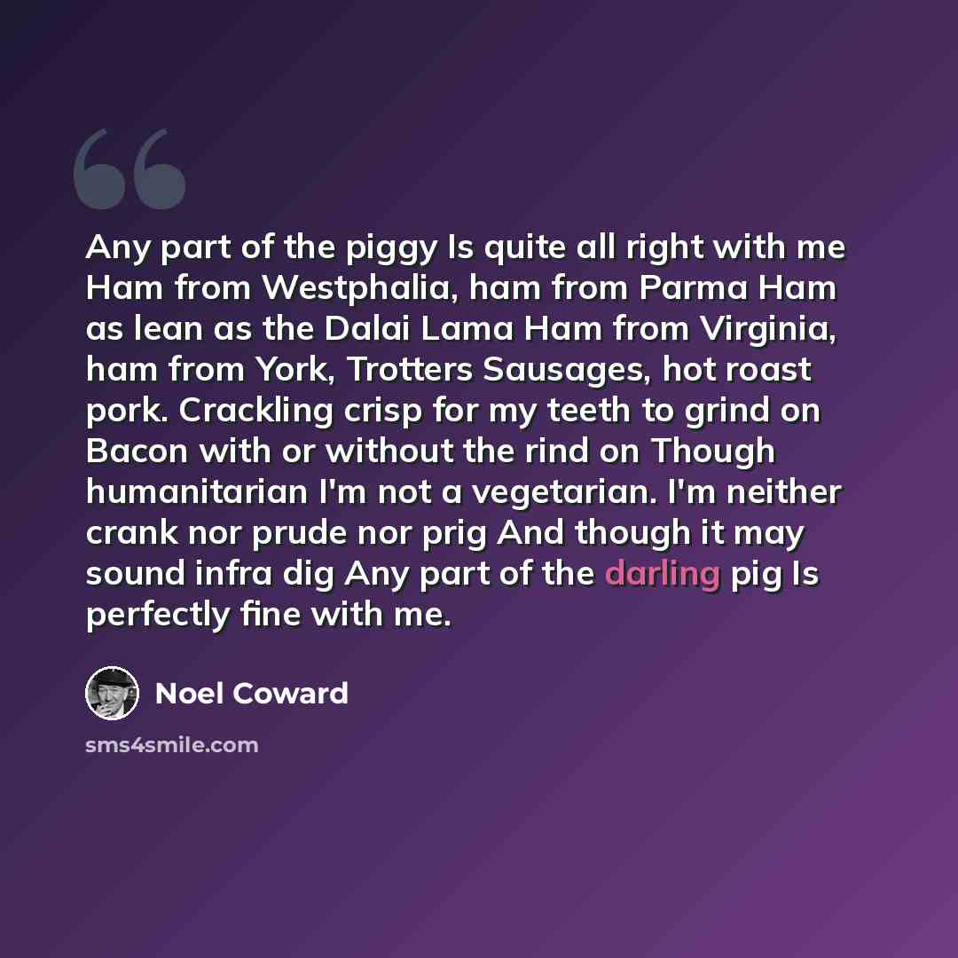 “Any part of the piggy Is quite all right with me Ham from Westphalia, ham from Parma Ham as lean as the Dalai Lama Ham from Virginia, ham from York, Trotters Sausages, hot roast pork. Crackling crisp for my teeth to grind on Bacon with or without the rind on Though humanitarian I'm not a…” quote by Noel Coward