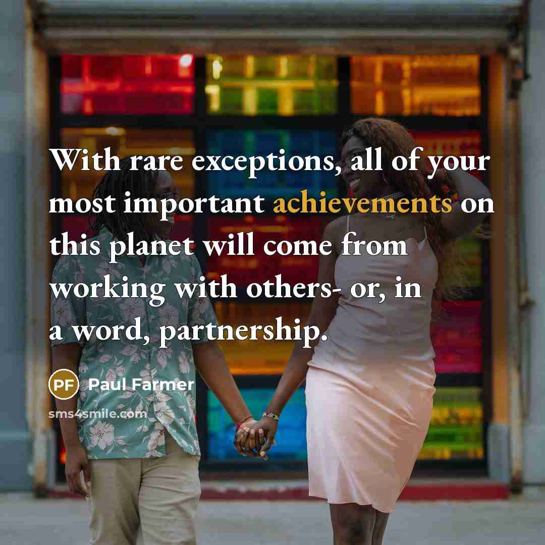 “With rare exceptions, all of your most important achievements on this planet will come from working with others- or, in a word, partnership.” quote by Paul Farmer