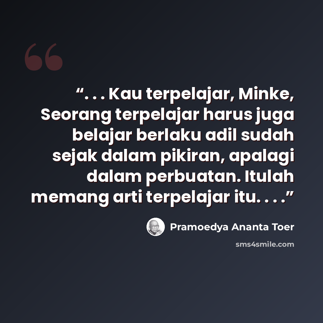 “. . . Kau terpelajar, Minke, Seorang terpelajar harus juga belajar berlaku adil sudah sejak dalam pikiran, apalagi dalam perbuatan. Itulah memang arti terpelajar itu. . . .” quote by Pramoedya Ananta Toer