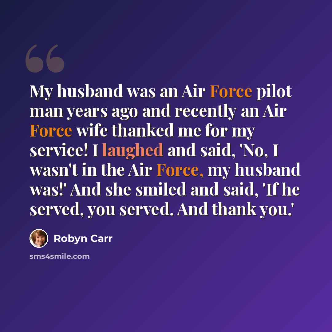 “My husband was an Air Force pilot man years ago and recently an Air Force wife thanked me for my service! I laughed and said, 'No, I wasn't in the Air Force, my husband was!' And she smiled and said, 'If he served, you served. And thank you.'” quote by Robyn Carr