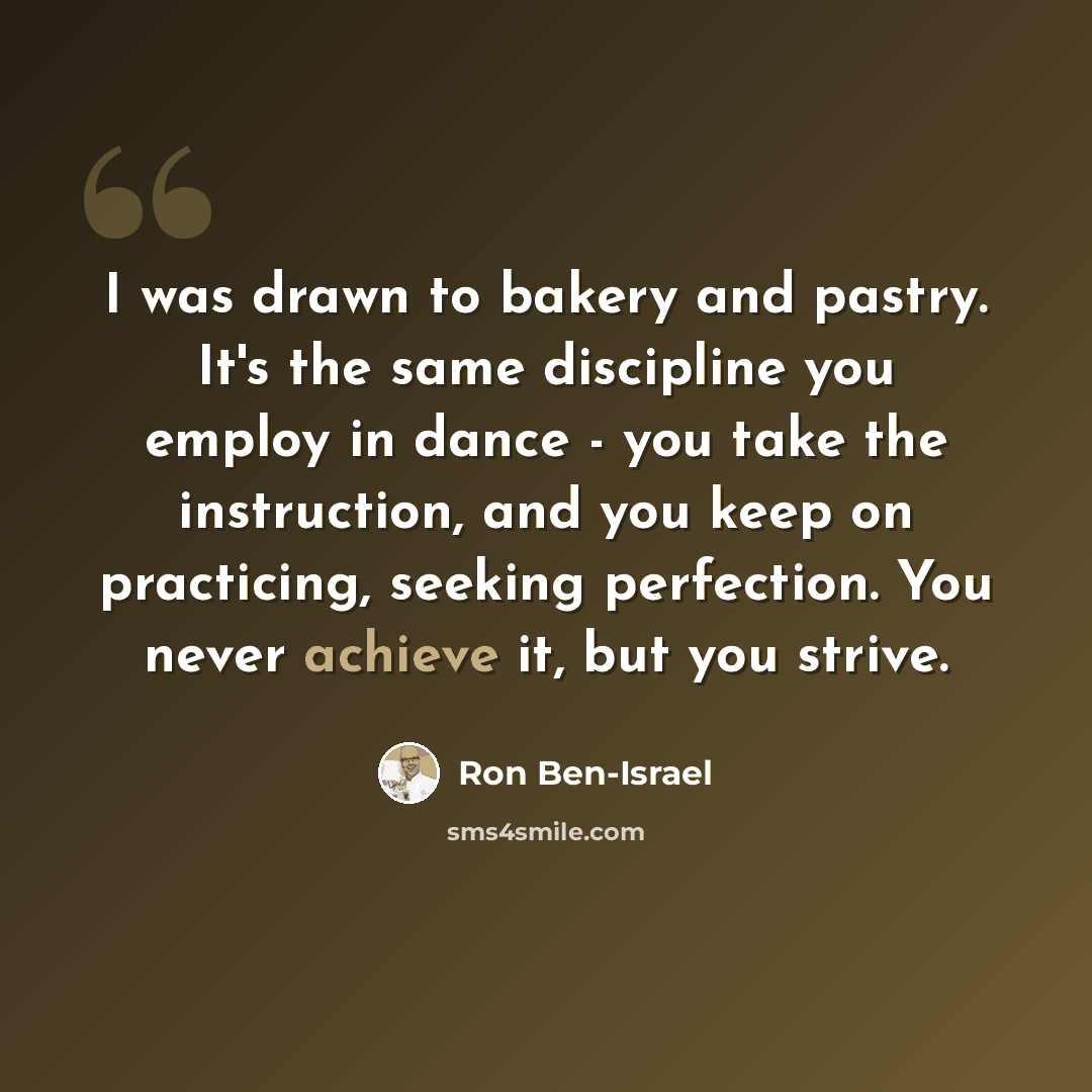 “I was drawn to bakery and pastry. It's the same discipline you employ in dance - you take the instruction, and you keep on practicing, seeking perfection. You never achieve it, but you strive.” quote by Ron Ben-Israel